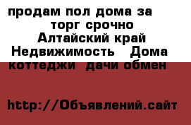 продам пол дома за 600000 торг срочно - Алтайский край Недвижимость » Дома, коттеджи, дачи обмен   